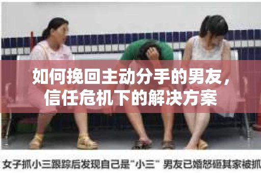 如何挽回主动分手的男友,信任危机下的解决方案 如何挽回主动分手的男友,信任危机下的解决方案