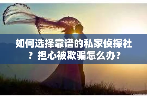 如何选择靠谱的私家侦探社？担心被欺骗怎么办？