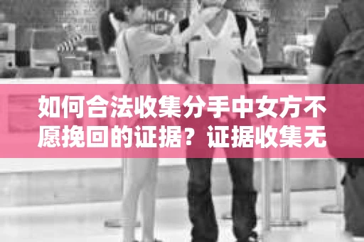 如何合法收集分手中女方不愿挽回的证据？证据收集无效怎么办？