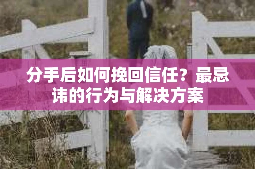 分手后如何挽回信任？最忌讳的行为与解决方案
