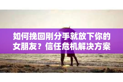 如何挽回刚分手就放下你的女朋友？信任危机解决方案