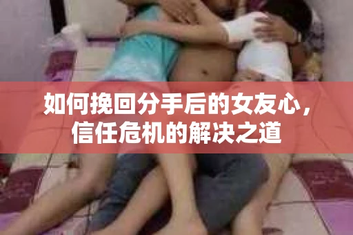如何挽回分手后的女友心，信任危机的解决之道
