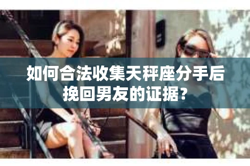 如何合法收集天秤座分手后挽回男友的证据？