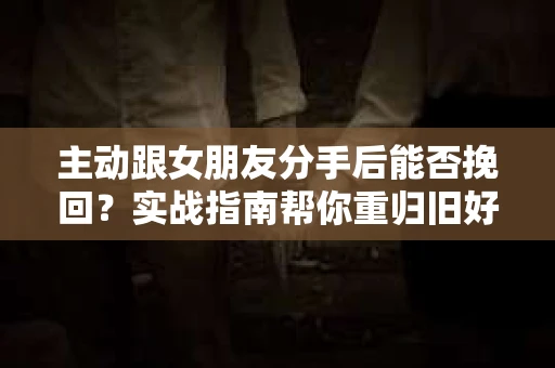 主动跟女朋友分手后能否挽回？实战指南帮你重归旧好