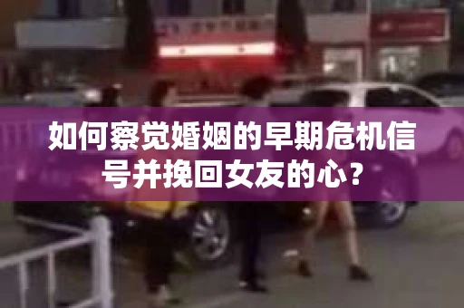 如何察觉婚姻的早期危机信号并挽回女友的心？