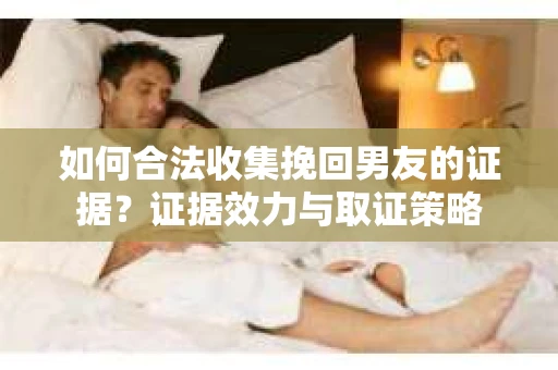 如何合法收集挽回男友的证据？证据效力与取证策略