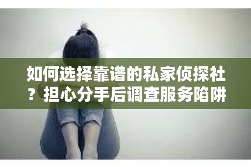 如何选择靠谱的私家侦探社？担心分手后调查服务陷阱怎么办？