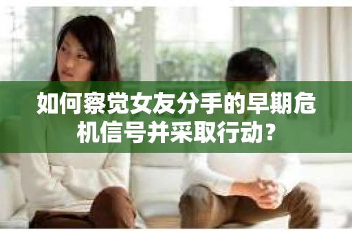 如何察觉女友分手的早期危机信号并采取行动？