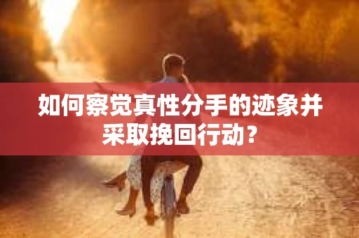 如何察觉真性分手的迹象并采取挽回行动？