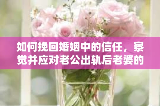 如何挽回婚姻中的信任，察觉并应对老公出轨后老婆的危机信号
