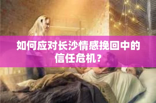 如何应对长沙情感挽回中的信任危机？
