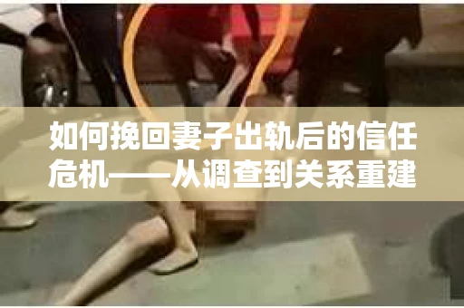 如何挽回妻子出轨后的信任危机——从调查到关系重建的全方位指南