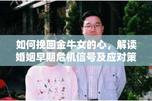 如何挽回金牛女的心，解读婚姻早期危机信号及应对策略
