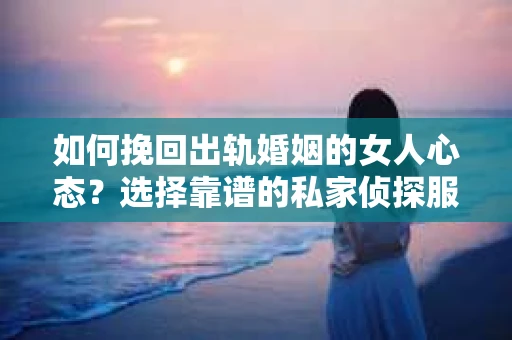 如何挽回出轨婚姻的女人心态？选择靠谱的私家侦探服务指南