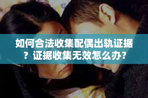 如何合法收集配偶出轨证据？证据收集无效怎么办？