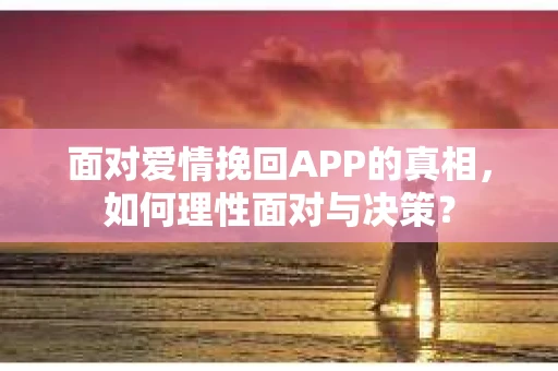 面对爱情挽回APP的真相，如何理性面对与决策？