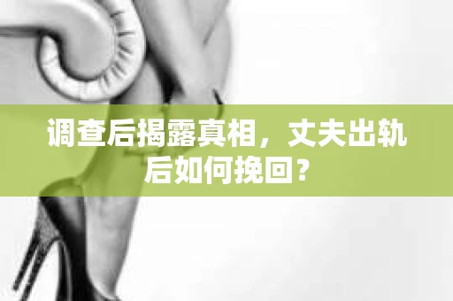调查后揭露真相，丈夫出轨后如何挽回？