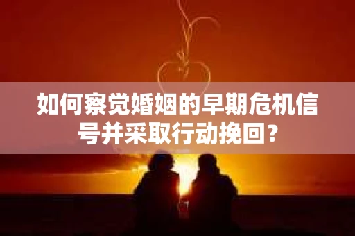 如何察觉婚姻的早期危机信号并采取行动挽回？