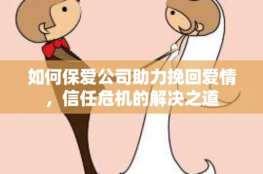 如何保爱公司助力挽回爱情，信任危机的解决之道