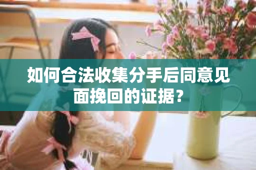 如何合法收集分手后同意见面挽回的证据？