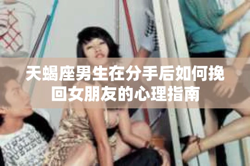 天蝎座男生在分手后如何挽回女朋友的心理指南