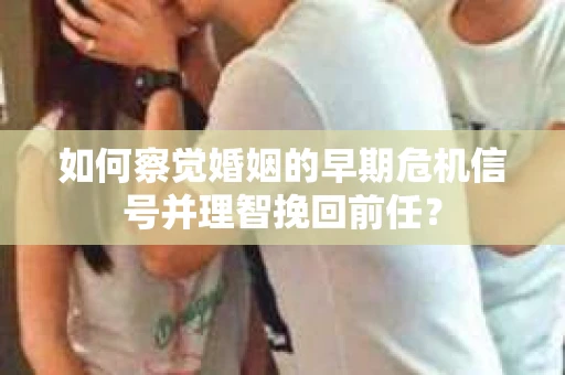如何察觉婚姻的早期危机信号并理智挽回前任？