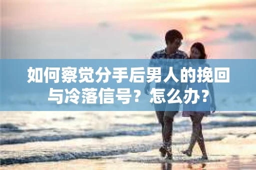 如何察觉分手后男人的挽回与冷落信号？怎么办？
