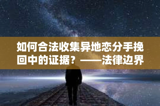 如何合法收集异地恋分手挽回中的证据？——法律边界内的取证策略