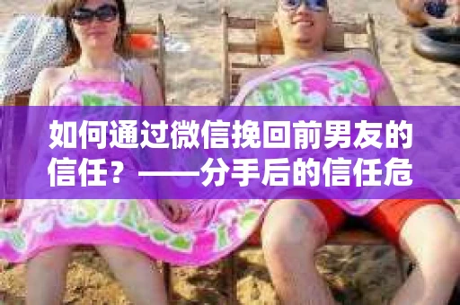 如何通过微信挽回前男友的信任？——分手后的信任危机解决方案