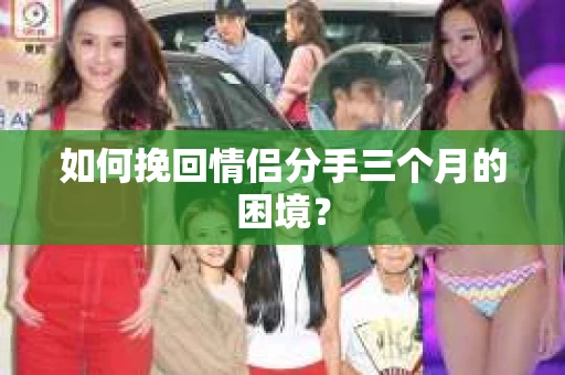 如何挽回情侣分手三个月的困境？